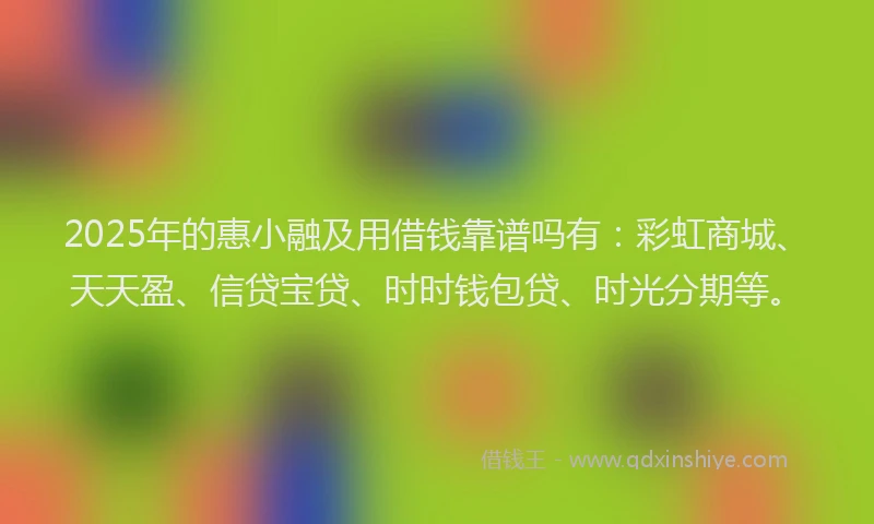 2025年的惠小融及用借钱靠谱吗有：彩虹商城、天天盈、信贷宝贷、时时钱包贷、时光分期等。