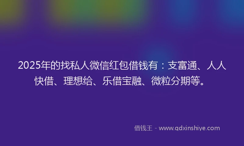 2025年的找私人微信红包借钱有：支富通、人人快借、理想给、乐借宝融、微粒分期等。