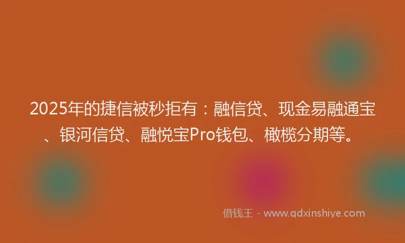 2025年的捷信被秒拒有：融信贷、现金易融通宝、银河信贷、融悦宝Pro钱包、橄榄分期等。