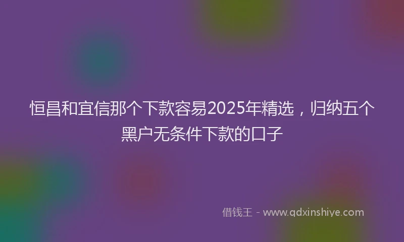 恒昌和宜信那个下款容易2025年精选，归纳五个黑户无条件下款的口子