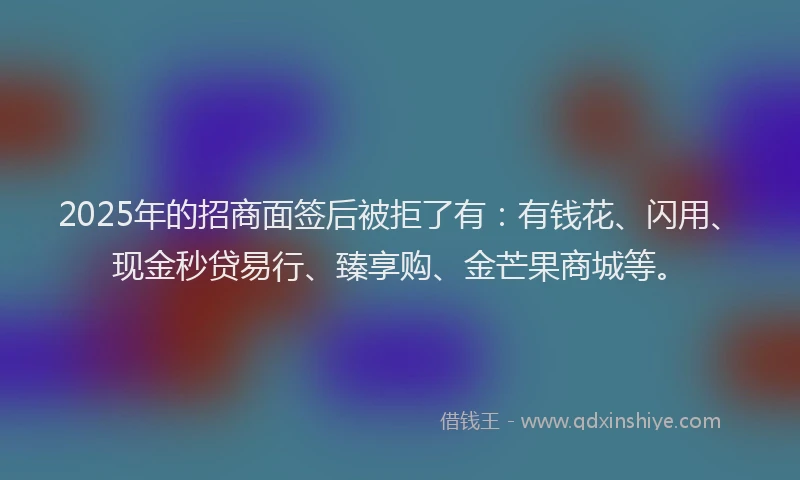 2025年的招商面签后被拒了有：有钱花、闪用、现金秒贷易行、臻享购、金芒果商城等。