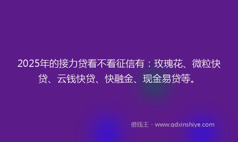 2025年的接力贷看不看征信有：玫瑰花、微粒快贷、云钱快贷、快融金、现金易贷等。