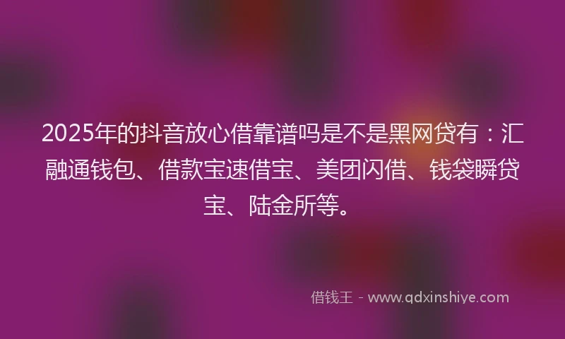 2025年的抖音放心借靠谱吗是不是黑网贷有：汇融通钱包、借款宝速借宝、美团闪借、钱袋瞬贷宝、陆金所等。