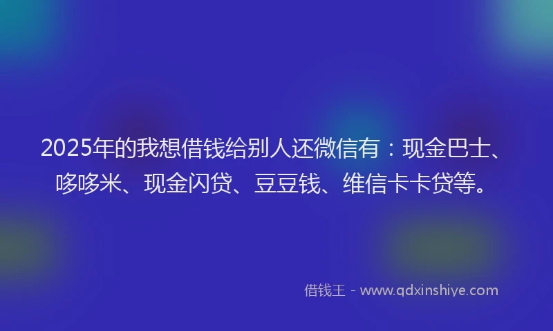 2025年的我想借钱给别人还微信有：现金巴士、哆哆米、现金闪贷、豆豆钱、维信卡卡贷等。