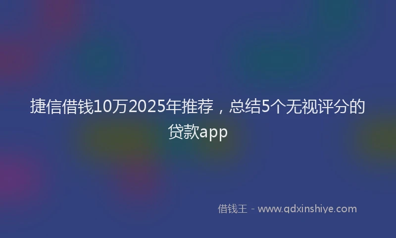 捷信借钱10万2025年推荐，总结5个无视评分的贷款app