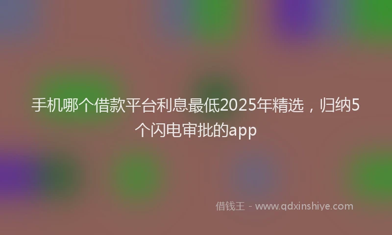 手机哪个借款平台利息最低2025年精选，归纳5个闪电审批的app