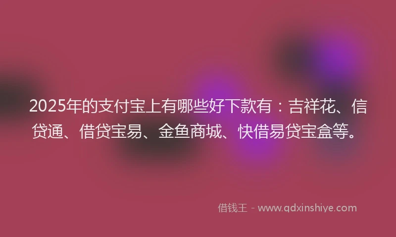 2025年的支付宝上有哪些好下款有：吉祥花、信贷通、借贷宝易、金鱼商城、快借易贷宝盒等。