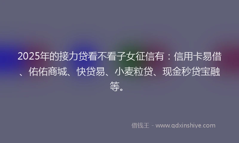 2025年的接力贷看不看子女征信有：信用卡易借、佑佑商城、快贷易、小麦粒贷、现金秒贷宝融等。