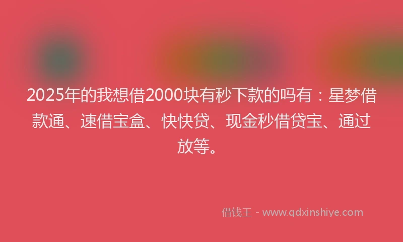 2025年的我想借2000块有秒下款的吗有：星梦借款通、速借宝盒、快快贷、现金秒借贷宝、通过放等。