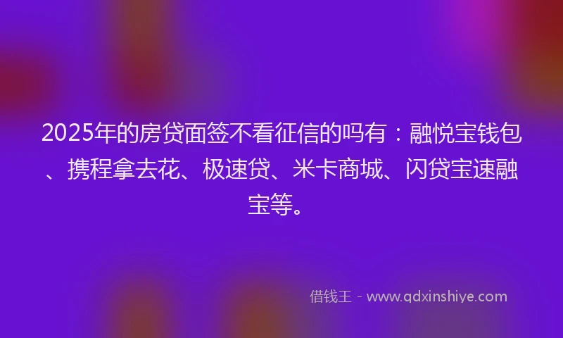 2025年的房贷面签不看征信的吗有：融悦宝钱包、携程拿去花、极速贷、米卡商城、闪贷宝速融宝等。