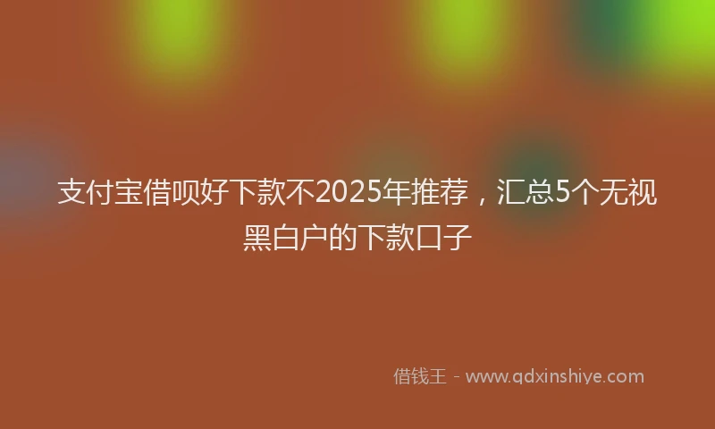 支付宝借呗好下款不2025年推荐，汇总5个无视黑白户的下款口子