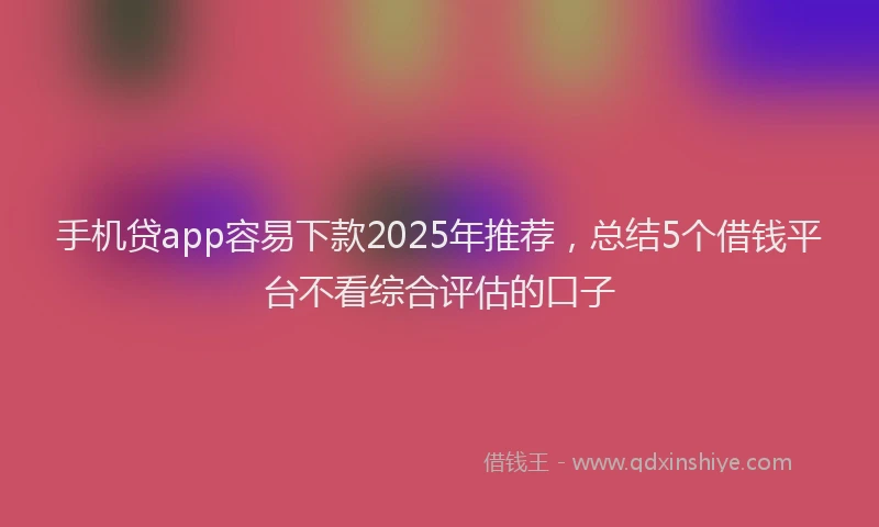 手机贷app容易下款2025年推荐，总结5个借钱平台不看综合评估的口子