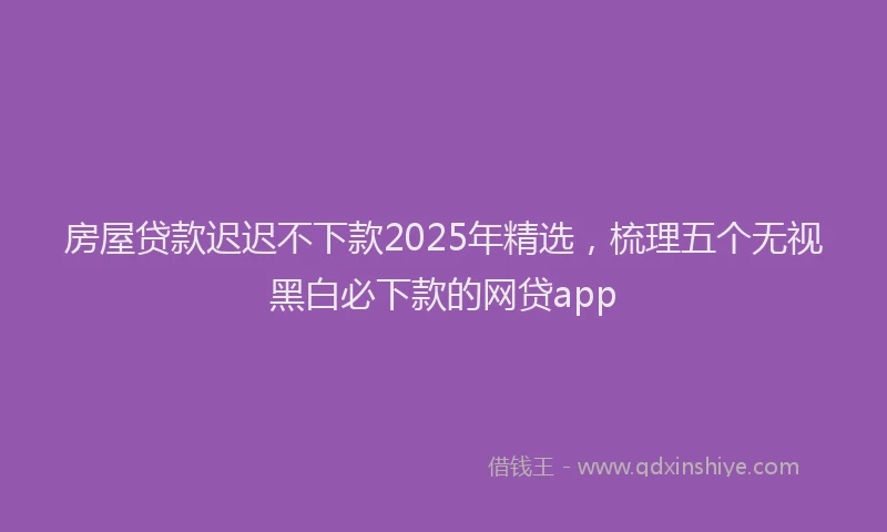 房屋贷款迟迟不下款2025年精选，梳理五个无视黑白必下款的网贷app