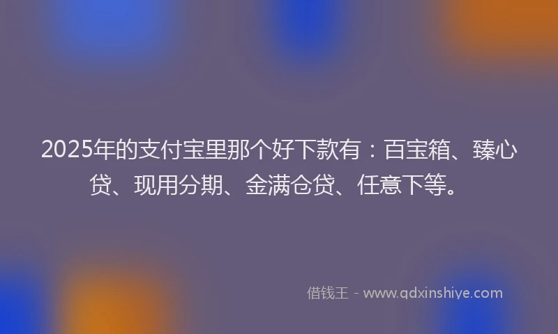 2025年的支付宝里那个好下款有：百宝箱、臻心贷、现用分期、金满仓贷、任意下等。