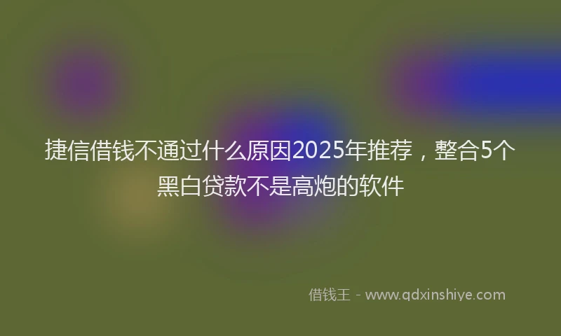 捷信借钱不通过什么原因2025年推荐，整合5个黑白贷款不是高炮的软件