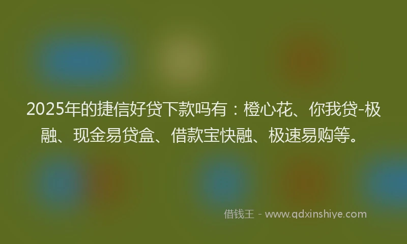 2025年的捷信好贷下款吗有：橙心花、你我贷-极融、现金易贷盒、借款宝快融、极速易购等。