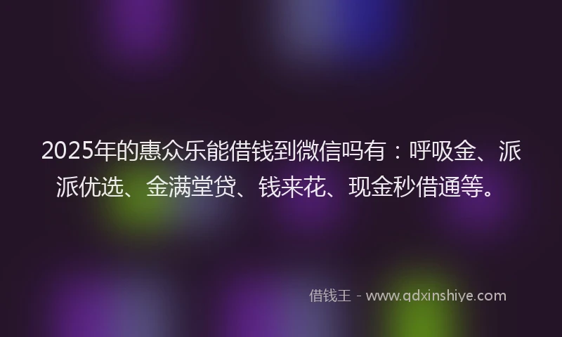 2025年的惠众乐能借钱到微信吗有：呼吸金、派派优选、金满堂贷、钱来花、现金秒借通等。