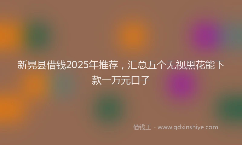 新晃县借钱2025年推荐，汇总五个无视黑花能下款一万元口子