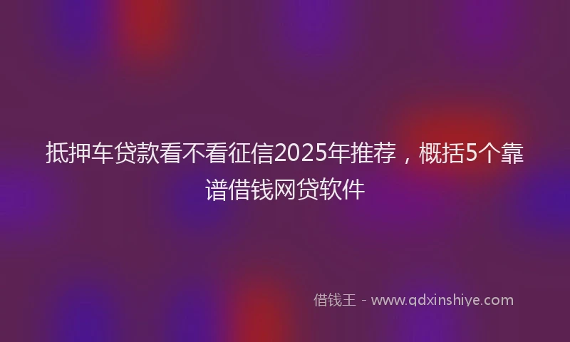 抵押车贷款看不看征信2025年推荐，概括5个靠谱借钱网贷软件