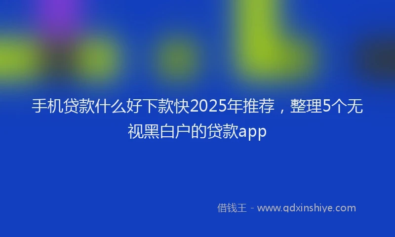 手机贷款什么好下款快2025年推荐，整理5个无视黑白户的贷款app