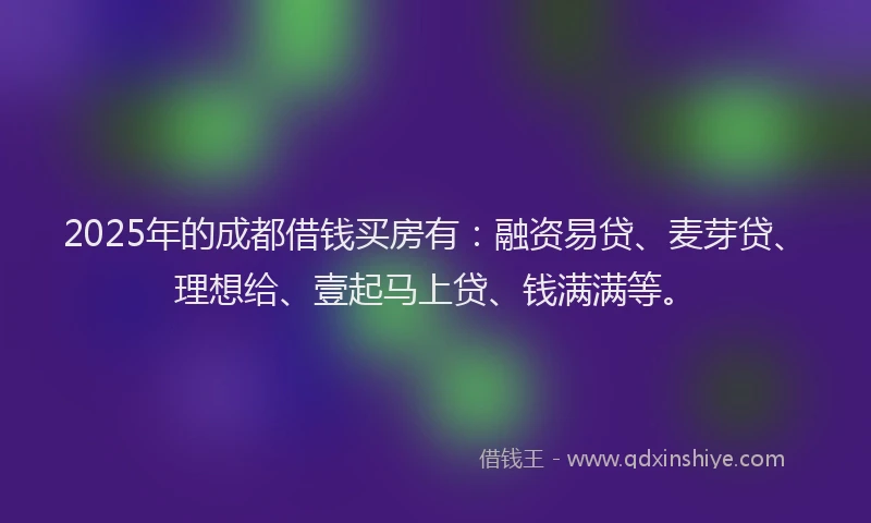 2025年的成都借钱买房有：融资易贷、麦芽贷、理想给、壹起马上贷、钱满满等。