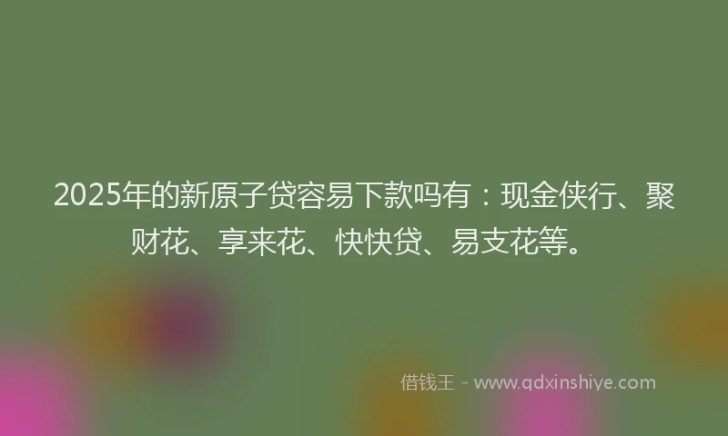 2025年的新原子贷容易下款吗有：现金侠行、聚财花、享来花、快快贷、易支花等。