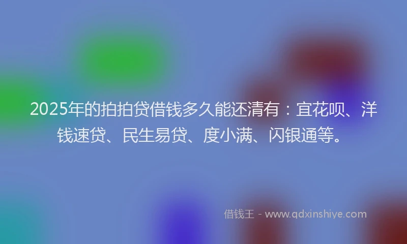2025年的拍拍贷借钱多久能还清有：宜花呗、洋钱速贷、民生易贷、度小满、闪银通等。
