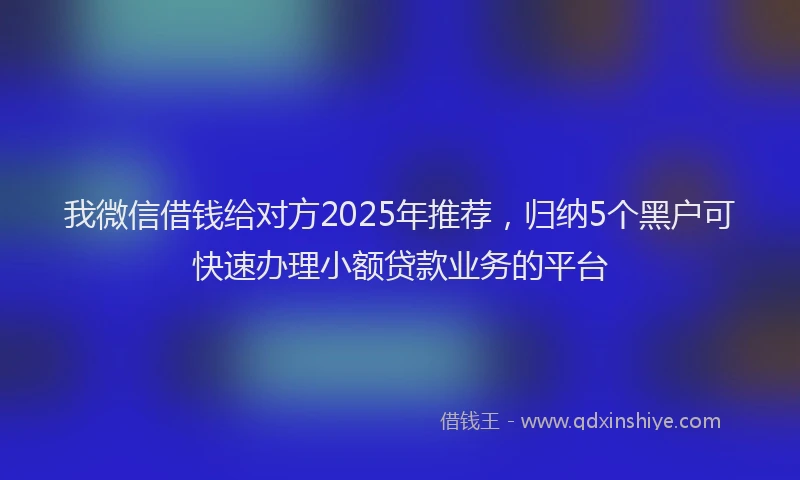 我微信借钱给对方2025年推荐，归纳5个黑户可快速办理小额贷款业务的平台