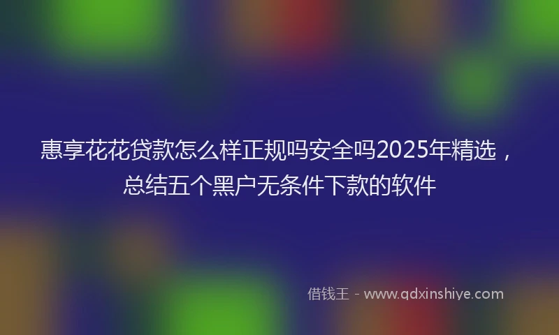 惠享花花贷款怎么样正规吗安全吗2025年精选，总结五个黑户无条件下款的软件