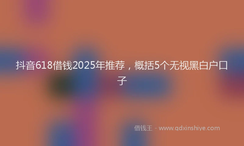 抖音618借钱2025年推荐，概括5个无视黑白户口子