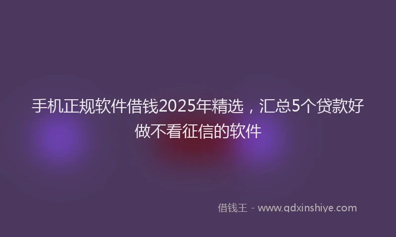 手机正规软件借钱2025年精选，汇总5个贷款好做不看征信的软件