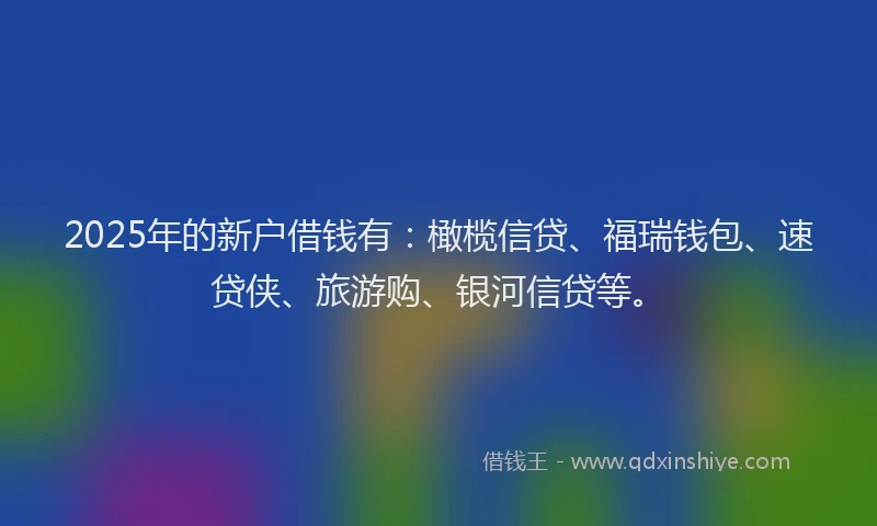 2025年的新户借钱有：橄榄信贷、福瑞钱包、速贷侠、旅游购、银河信贷等。