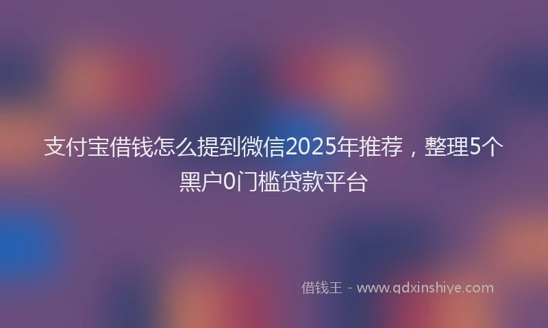 支付宝借钱怎么提到微信2025年推荐，整理5个黑户0门槛贷款平台