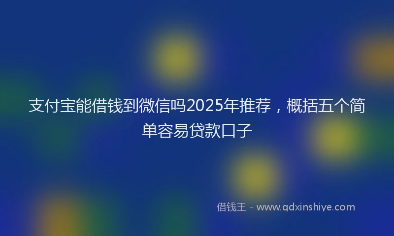 支付宝能借钱到微信吗2025年推荐，概括五个简单容易贷款口子