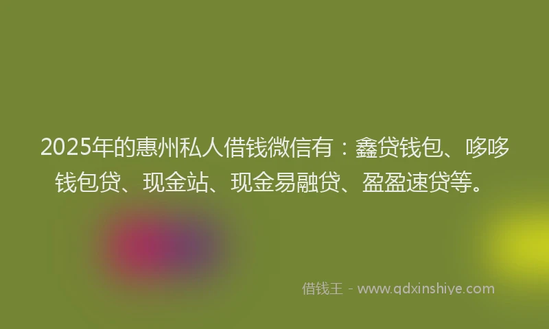 2025年的惠州私人借钱微信有：鑫贷钱包、哆哆钱包贷、现金站、现金易融贷、盈盈速贷等。