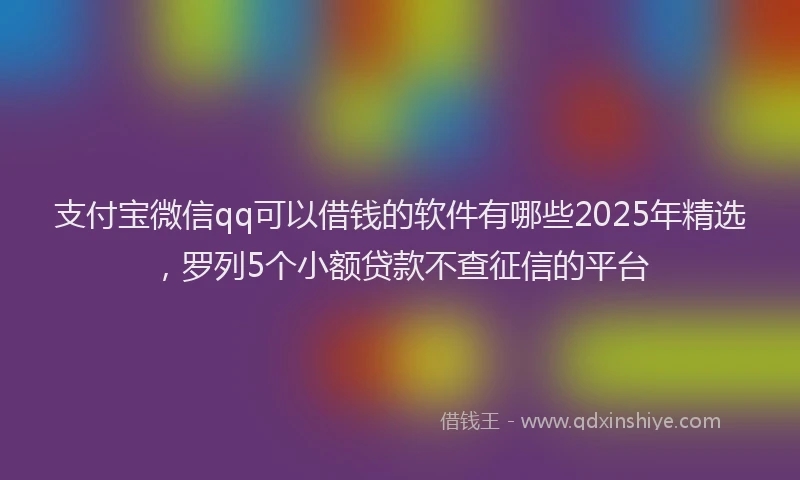支付宝微信qq可以借钱的软件有哪些2025年精选，罗列5个小额贷款不查征信的平台