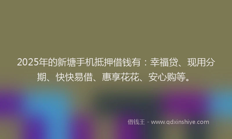 2025年的新塘手机抵押借钱有：幸福贷、现用分期、快快易借、惠享花花、安心购等。