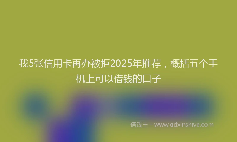 我5张信用卡再办被拒2025年推荐，概括五个手机上可以借钱的口子