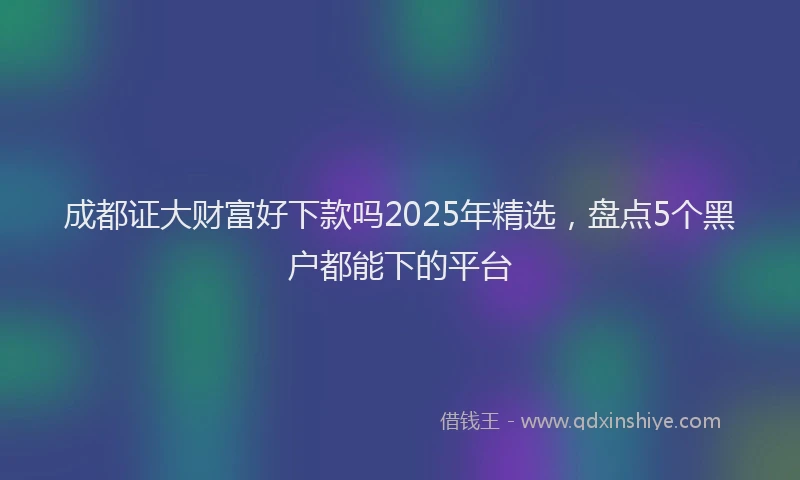 成都证大财富好下款吗2025年精选，盘点5个黑户都能下的平台