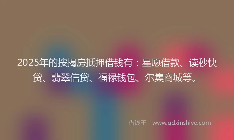 2025年的按揭房抵押借钱有:星愿借款、读秒快贷、翡翠信贷、福禄钱包、尔集商城等。