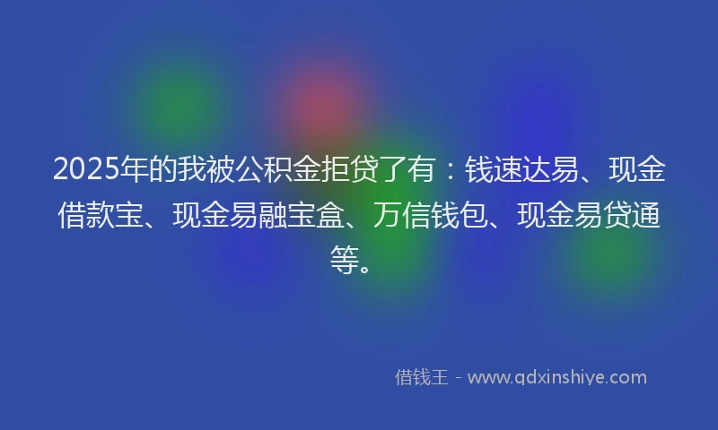 2025年的我被公积金拒贷了有：钱速达易、现金借款宝、现金易融宝盒、万信钱包、现金易贷通等。