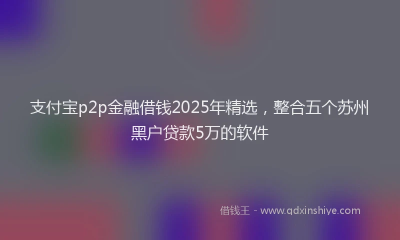 支付宝p2p金融借钱2025年精选，整合五个苏州黑户贷款5万的软件
