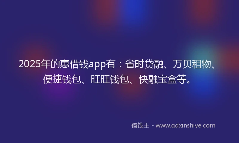 2025年的惠借钱app有：省时贷融、万贝租物、便捷钱包、旺旺钱包、快融宝盒等。