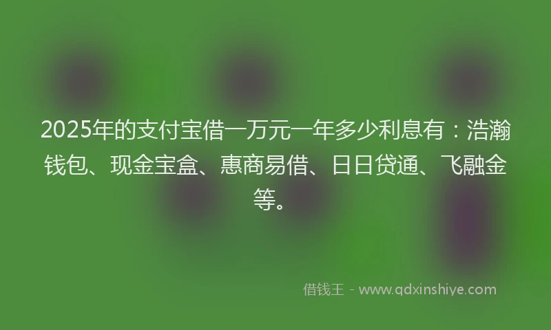 2025年的支付宝借一万元一年多少利息有：浩瀚钱包、现金宝盒、惠商易借、日日贷通、飞融金等。
