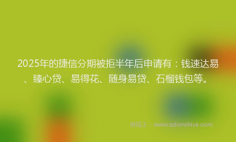 2025年的捷信分期被拒半年后申请有：钱速达易、臻心贷、易得花、随身易贷、石榴钱包等。
