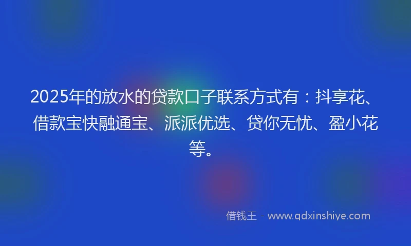 2025年的放水的贷款口子联系方式有：抖享花、借款宝快融通宝、派派优选、贷你无忧、盈小花等。