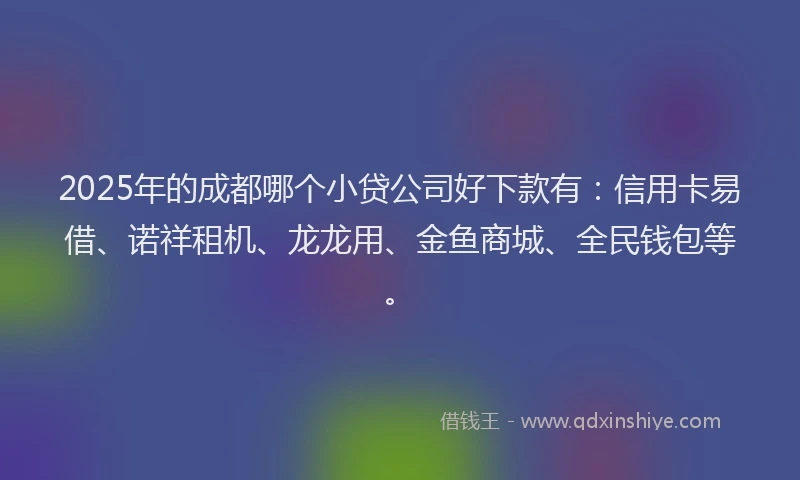 2025年的成都哪个小贷公司好下款有：信用卡易借、诺祥租机、龙龙用、金鱼商城、全民钱包等。