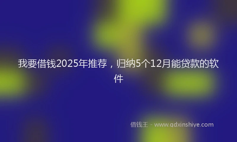 我要借钱2025年推荐，归纳5个12月能贷款的软件