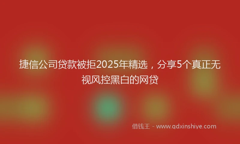 捷信公司贷款被拒2025年精选，分享5个真正无视风控黑白的网贷
