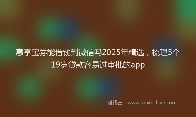 惠享宝券能借钱到微信吗2025年精选，梳理5个19岁贷款容易过审批的app